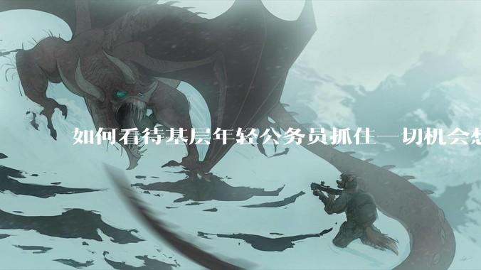 如何看待基层年轻公务员抓住一切机会想要逃离基层的现象?