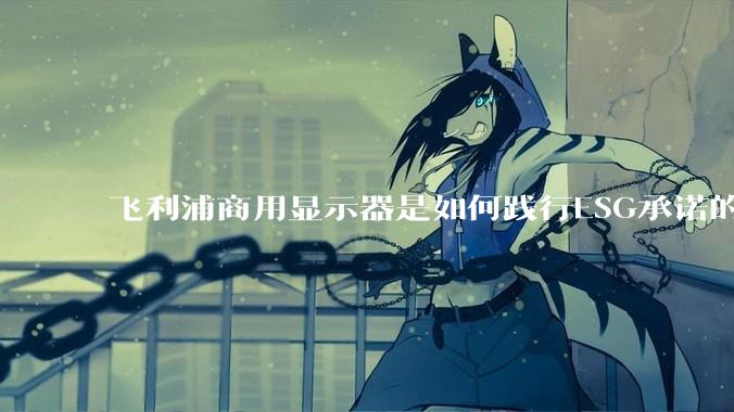 飞利浦商用显示器是如何践行ESG承诺的？有哪些显示器有助于企业绿色发展？