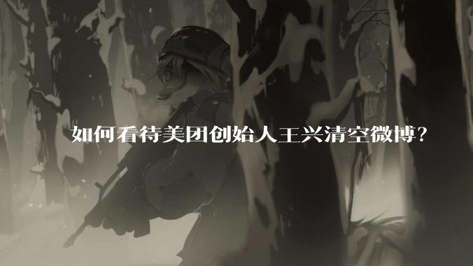 如何看待美团创始人王兴清空微博？