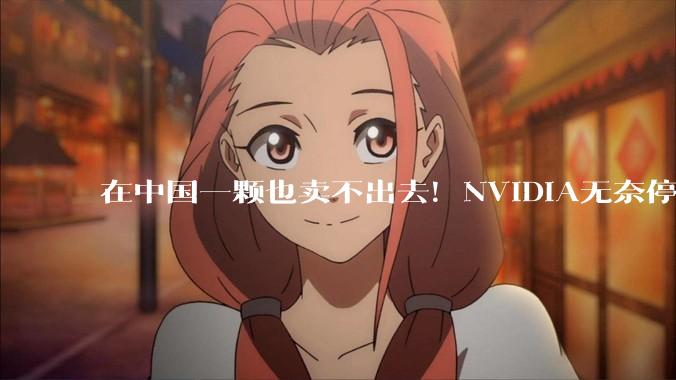 在中国一颗也卖不出去！NVIDIA无奈停产H200芯片：加速Vera Rubin量产_戴维·彼得斯_销售_出口