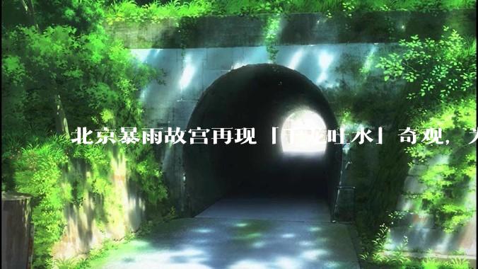 北京暴雨故宫再现「千龙吐水」奇观，为什么故宫古老排水系统历经六百年仍能正常运作？有哪些特别之处？