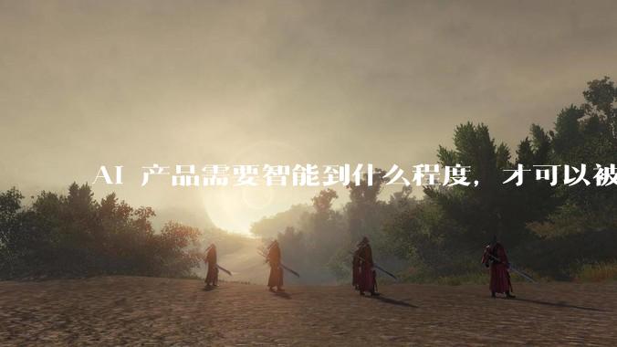 AI 产品需要智能到什么程度，才可以被称之为 Agent？