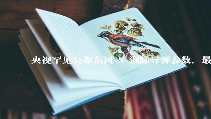 央视罕见公布东风-5 洲际导弹参数，最大射程 12000 公里，怎样解读？此时公布有哪些意义？