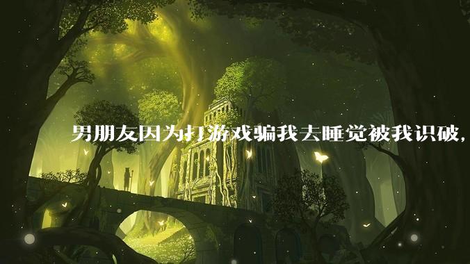 男朋友因为打游戏骗我去睡觉被我识破，然后我提了分手，他同意了，问问男孩子们他怎么想的？