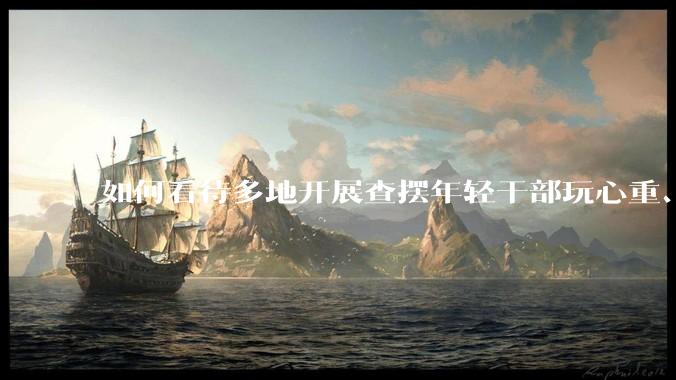 如何看待多地开展查摆年轻干部玩心重、贪图享乐、说话随意、社会交往复杂、生活不检点等问题的行动？
